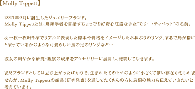 【Molly Tippett】2013年9月に誕生したジュエリーブランド。Molly Tippettとは、鳥類学者を目指すちょっぴり好奇心旺盛な少女”モリー・ティペット”の名前。羽一枚一枚細部までリアルに表現した標本や骨格をイメージしたおおぶりのリング、まるで鳥が指にとまっているかのような可愛らしい鳥の足のリングなど…彼女の細やかな研究・観察の成果をアクセサリーに展開し、発表してゆきます。まだブランドとしては立ち上がったばかりで、生まれたてのヒナのように小さくて儚い存在かもしれませんが、Molly Tippettの商品（研究発表）を通してたくさんの方に鳥類の魅力も伝えていきたいと考えています。
